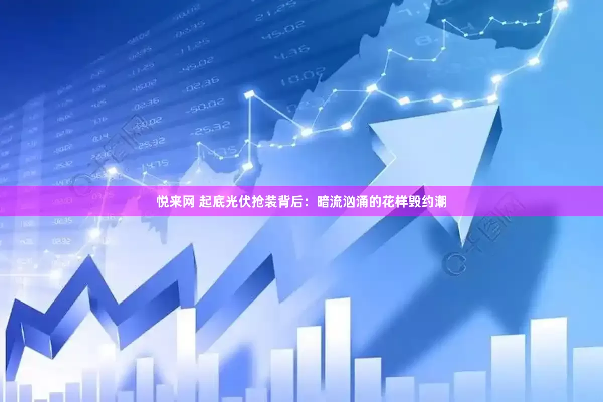 悦来网 起底光伏抢装背后：暗流汹涌的花样毁约潮