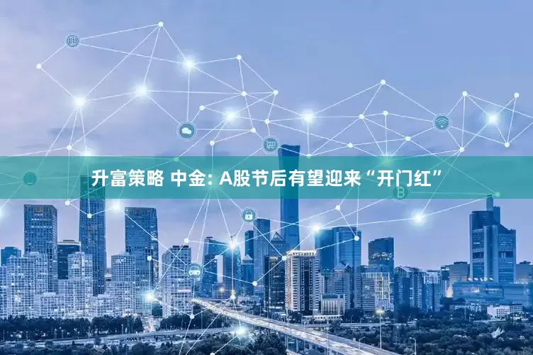 升富策略 中金: A股节后有望迎来“开门红”