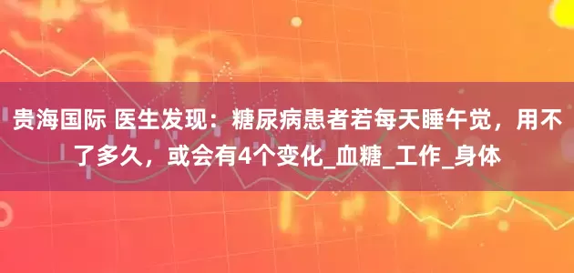 贵海国际 医生发现：糖尿病患者若每天睡午觉，用不了多久，或会有4个变化_血糖_工作_身体