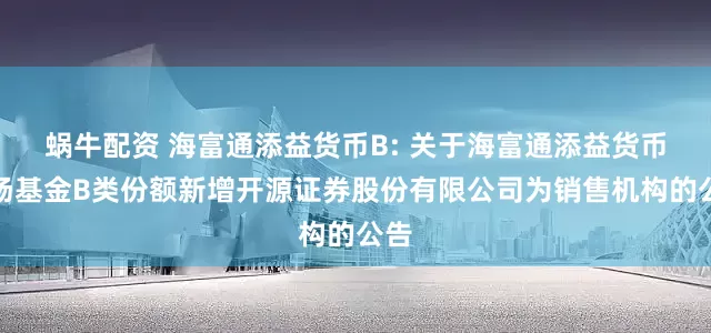 蜗牛配资 海富通添益货币B: 关于海富通添益货币市场基金B类份额新增开源证券股份有限公司为销售机构的公告