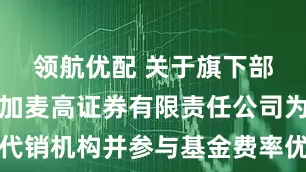 领航优配 关于旗下部分基金增加麦高证券有限责任公司为代销机构并参与基金费率优惠活动的公告