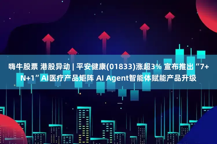 嗨牛股票 港股异动 | 平安健康(01833)涨超3% 宣布推出“7+N+1”AI医疗产品矩阵 AI Agent智能体赋能产品升级