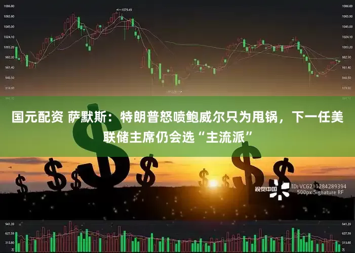国元配资 萨默斯：特朗普怒喷鲍威尔只为甩锅，下一任美联储主席仍会选“主流派”