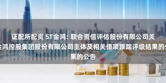 证配所配资 ST金鸿: 联合资信评估股份有限公司关于金鸿控股集团股份有限公司主体及相关债项跟踪评级结果的公告