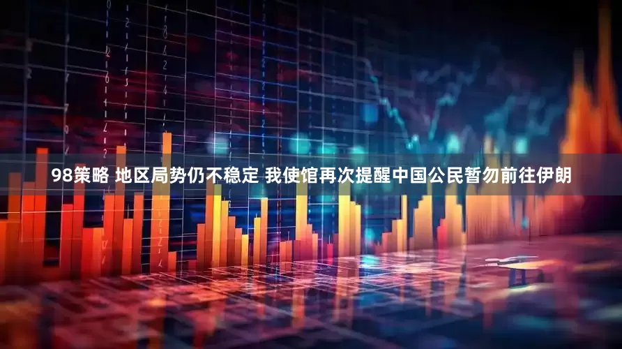 98策略 地区局势仍不稳定 我使馆再次提醒中国公民暂勿前往伊朗