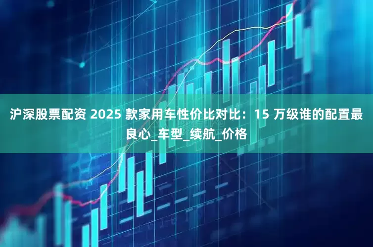 沪深股票配资 2025 款家用车性价比对比：15 万级谁的配置最良心_车型_续航_价格
