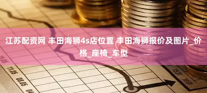 江苏配资网 丰田海狮4s店位置 丰田海狮报价及图片_价格_座椅_车型