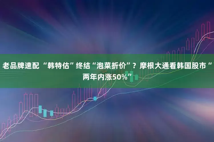 老品牌速配 “韩特估”终结“泡菜折价”？摩根大通看韩国股市“两年内涨50%”