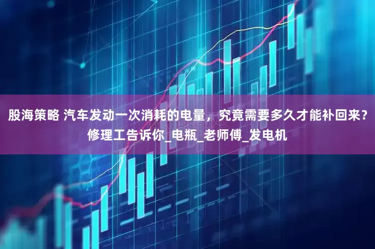 股海策略 汽车发动一次消耗的电量，究竟需要多久才能补回来？修理工告诉你_电瓶_老师傅_发电机