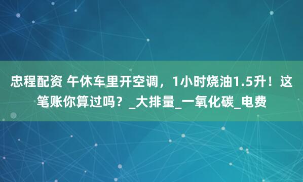 忠程配资 午休车里开空调，1小时烧油1.5升！这笔账你算过吗？_大排量_一氧化碳_电费
