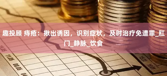 趣投顾 痔疮：揪出诱因，识别症状，及时治疗免遭罪_肛门_静脉_饮食