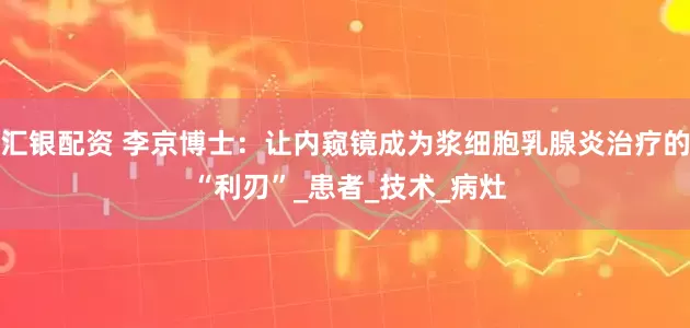 汇银配资 李京博士：让内窥镜成为浆细胞乳腺炎治疗的 “利刃”_患者_技术_病灶