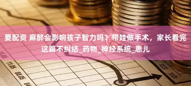 要配资 麻醉会影响孩子智力吗？带娃做手术，家长看完这篇不纠结_药物_神经系统_患儿