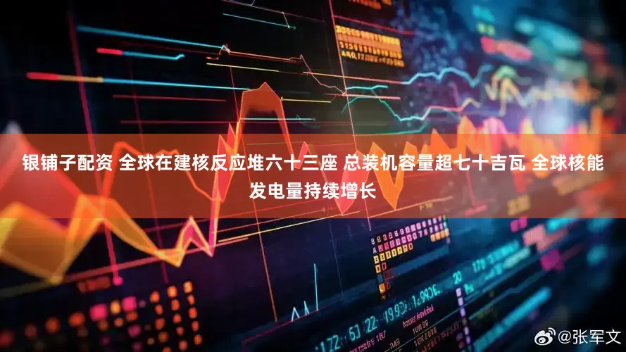 银铺子配资 全球在建核反应堆六十三座 总装机容量超七十吉瓦 全球核能发电量持续增长