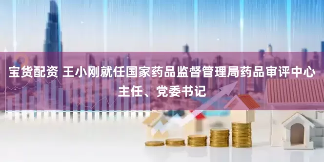宝货配资 王小刚就任国家药品监督管理局药品审评中心主任、党委书记