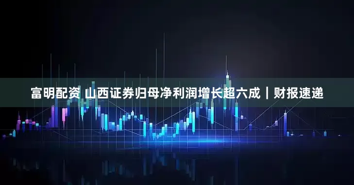 富明配资 山西证券归母净利润增长超六成｜财报速递