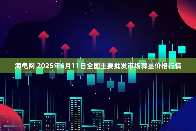 海龟网 2025年6月11日全国主要批发市场蒜薹价格行情