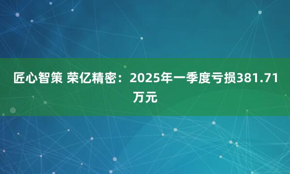 匠心智策 荣亿精密：2025年一季度亏损381.71万元