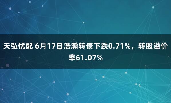 天弘忧配 6月17日浩瀚转债下跌0.71%，转股溢价率61.07%