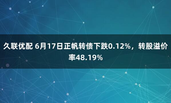 久联优配 6月17日正帆转债下跌0.12%，转股溢价率48.19%