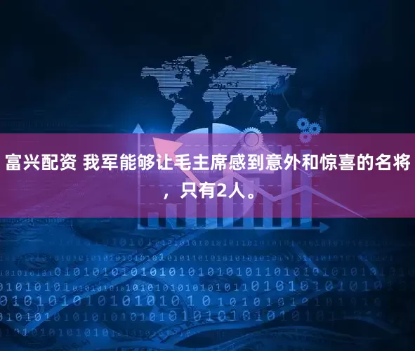 富兴配资 我军能够让毛主席感到意外和惊喜的名将，只有2人。