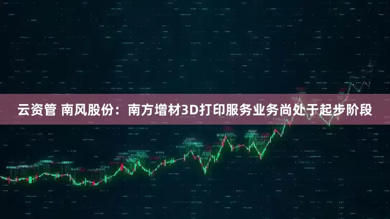 云资管 南风股份：南方增材3D打印服务业务尚处于起步阶段