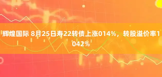 辉煌国际 8月25日寿22转债上涨014%，转股溢价率1042%