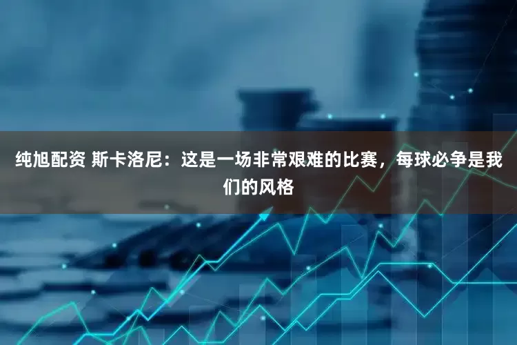 纯旭配资 斯卡洛尼：这是一场非常艰难的比赛，每球必争是我们的风格