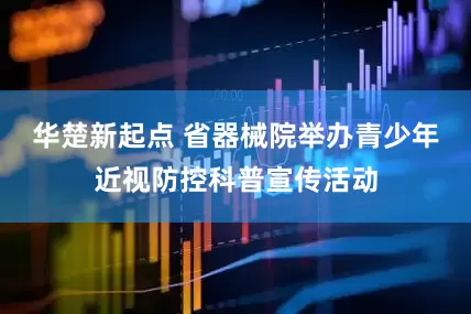 华楚新起点 省器械院举办青少年近视防控科普宣传活动